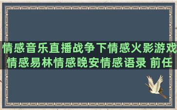 情感音乐直播战争下情感火影游戏情感易林情感晚安情感语录 前任3(适合情感直播的音乐)